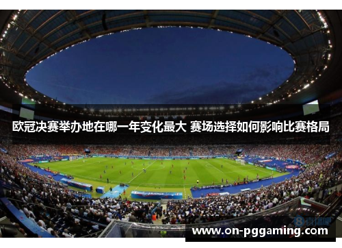 欧冠决赛举办地在哪一年变化最大 赛场选择如何影响比赛格局 欧冠决赛举办地在哪一年变化最大 赛场选择如何影响比赛格局