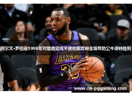 阿尔文·罗伯逊1986年对雄鹿完成关键抢断震撼全场帮助公牛逆转胜利 阿尔文·罗伯逊1986年对雄鹿完成关键抢断震撼全场帮助公牛逆转胜利