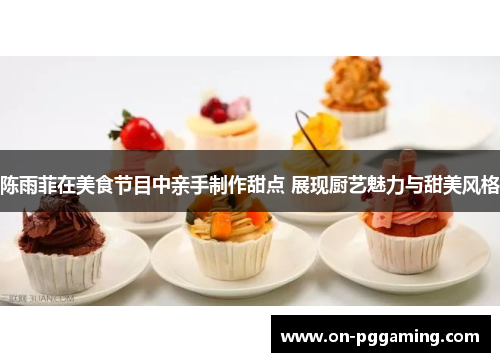 陈雨菲在美食节目中亲手制作甜点 展现厨艺魅力与甜美风格 陈雨菲在美食节目中亲手制作甜点 展现厨艺魅力与甜美风格