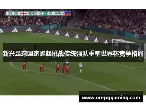 新兴足球国家崛起挑战传统强队重塑世界杯竞争格局 新兴足球国家崛起挑战传统强队重塑世界杯竞争格局