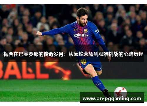 梅西在巴塞罗那的传奇岁月:从巅峰荣耀到艰难挑战的心路历程 梅西在巴塞罗那的传奇岁月:从巅峰荣耀到艰难挑战的心路历程