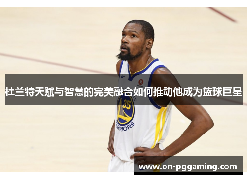 杜兰特天赋与智慧的完美融合如何推动他成为篮球巨星