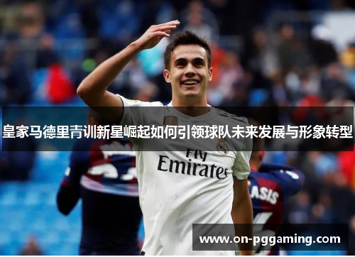 皇家马德里青训新星崛起如何引领球队未来发展与形象转型