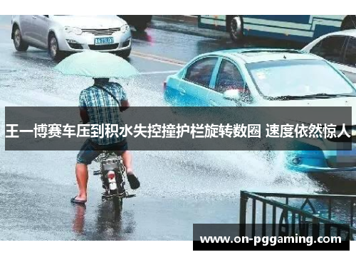 王一博赛车压到积水失控撞护栏旋转数圈 速度依然惊人 王一博赛车压到积水失控撞护栏旋转数圈 速度依然惊人