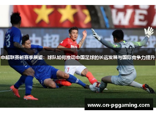 中超联赛新赛季展望：球队如何推动中国足球的长远发展与国际竞争力提升