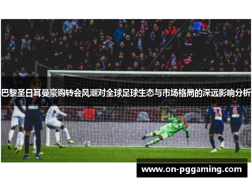 巴黎圣日耳曼豪购转会风潮对全球足球生态与市场格局的深远影响分析 巴黎圣日耳曼豪购转会风潮对全球足球生态与市场格局的深远影响分析