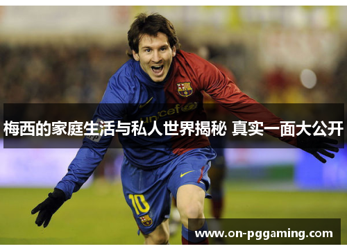 梅西的家庭生活与私人世界揭秘 真实一面大公开