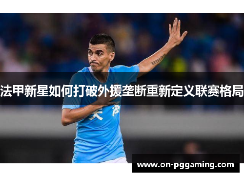 法甲新星如何打破外援垄断重新定义联赛格局