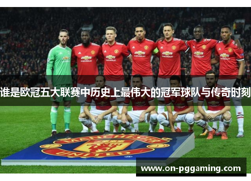 谁是欧冠五大联赛中历史上最伟大的冠军球队与传奇时刻
