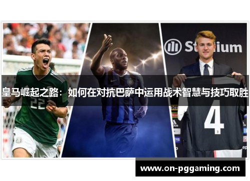 皇马崛起之路:如何在对抗巴萨中运用战术智慧与技巧取胜 皇马崛起之路:如何在对抗巴萨中运用战术智慧与技巧取胜