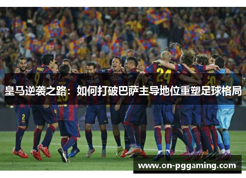 皇马逆袭之路：如何打破巴萨主导地位重塑足球格局