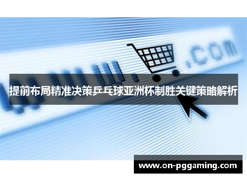 提前布局精准决策乒乓球亚洲杯制胜关键策略解析
