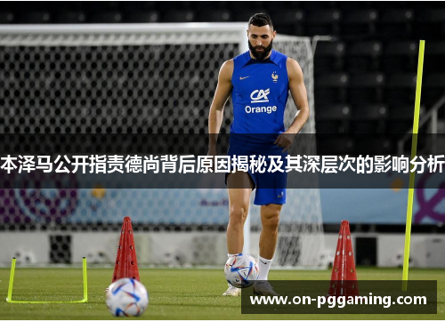 本泽马公开指责德尚背后原因揭秘及其深层次的影响分析