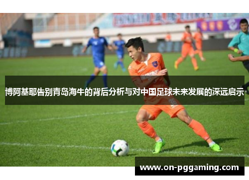 博阿基耶告别青岛海牛的背后分析与对中国足球未来发展的深远启示 博阿基耶告别青岛海牛的背后分析与对中国足球未来发展的深远启示