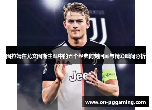 图拉姆在尤文图斯生涯中的五个经典时刻回顾与精彩瞬间分析