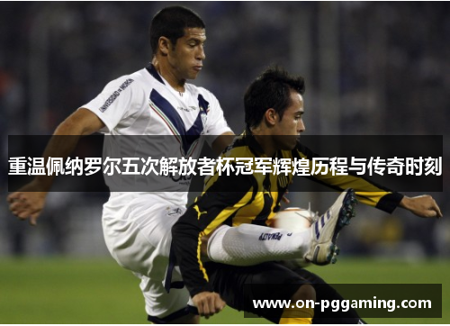 重温佩纳罗尔五次解放者杯冠军辉煌历程与传奇时刻