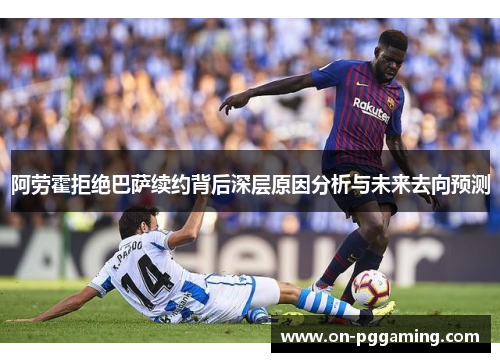 阿劳霍拒绝巴萨续约背后深层原因分析与未来去向预测