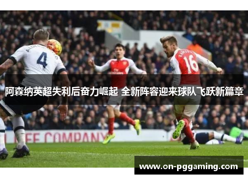 阿森纳英超失利后奋力崛起 全新阵容迎来球队飞跃新篇章