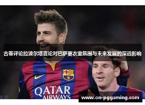古蒂评论拉波尔塔言论对巴萨更衣室氛围与未来发展的深远影响
