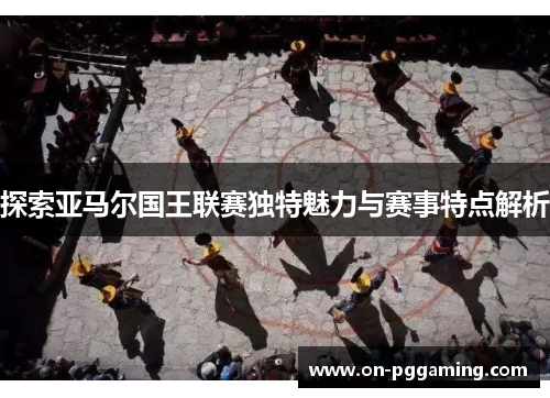 探索亚马尔国王联赛独特魅力与赛事特点解析
