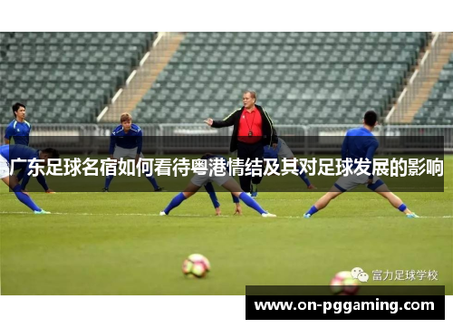 广东足球名宿如何看待粤港情结及其对足球发展的影响 广东足球名宿如何看待粤港情结及其对足球发展的影响