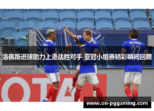 洛佩斯进球助力上港战胜对手 亚冠小组赛精彩瞬间回顾