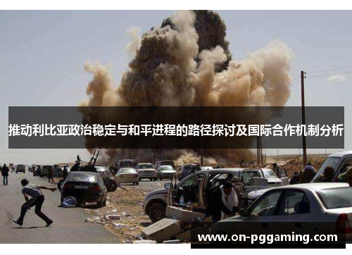 推动利比亚政治稳定与和平进程的路径探讨及国际合作机制分析 推动利比亚政治稳定与和平进程的路径探讨及国际合作机制分析