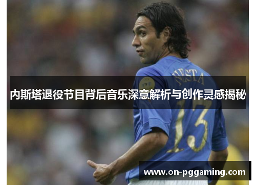 内斯塔退役节目背后音乐深意解析与创作灵感揭秘