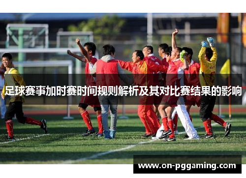 足球赛事加时赛时间规则解析及其对比赛结果的影响 足球赛事加时赛时间规则解析及其对比赛结果的影响