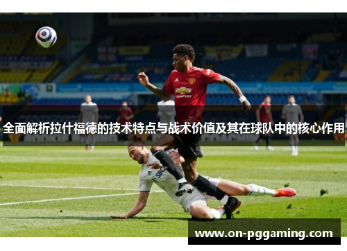 全面解析拉什福德的技术特点与战术价值及其在球队中的核心作用