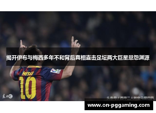 揭开伊布与梅西多年不和背后真相直击足坛两大巨星恩怨渊源