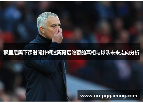 穆里尼奥下课时间扑朔迷离背后隐藏的真相与球队未来走向分析