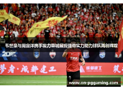 韦世豪与周定洋携手发力蓉城展现强劲实力助力球队再创辉煌
