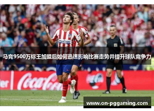 马竞9500万标王加盟后如何迅速影响比赛走势并提升球队竞争力 马竞9500万标王加盟后如何迅速影响比赛走势并提升球队竞争力