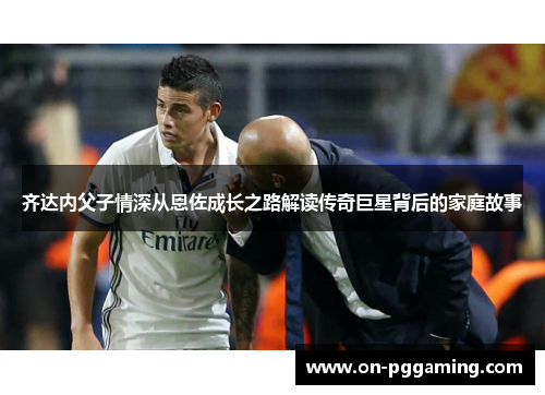 齐达内父子情深从恩佐成长之路解读传奇巨星背后的家庭故事 齐达内父子情深从恩佐成长之路解读传奇巨星背后的家庭故事