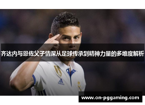 齐达内与恩佐父子情深从足球传承到精神力量的多维度解析 齐达内与恩佐父子情深从足球传承到精神力量的多维度解析