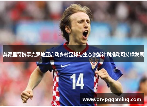 莫德里奇携手克罗地亚启动乡村足球与生态旅游计划推动可持续发展 莫德里奇携手克罗地亚启动乡村足球与生态旅游计划推动可持续发展