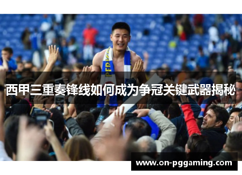 西甲三重奏锋线如何成为争冠关键武器揭秘