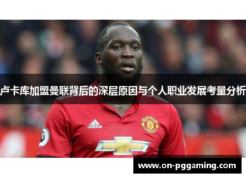 卢卡库加盟曼联背后的深层原因与个人职业发展考量分析 卢卡库加盟曼联背后的深层原因与个人职业发展考量分析