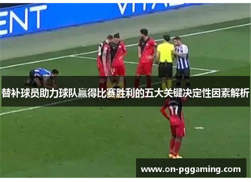 替补球员助力球队赢得比赛胜利的五大关键决定性因素解析 替补球员助力球队赢得比赛胜利的五大关键决定性因素解析