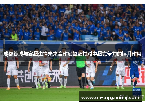成都蓉城与塞超边锋未来合作展望及其对中超竞争力的提升作用 成都蓉城与塞超边锋未来合作展望及其对中超竞争力的提升作用